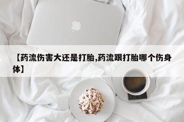 售米非司酮片包邮【药流伤害大还是打胎,药流跟打胎哪个伤身体】