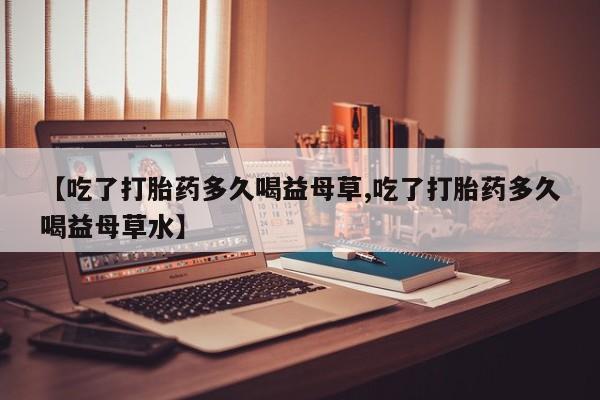 售米非司酮片包邮【吃了打胎药多久喝益母草,吃了打胎药多久喝益母草水】