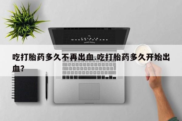 售米非司酮片包邮吃打胎药多久不再出血.吃打胎药多久开始出血？