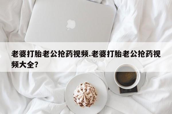 售米非司酮片包邮老婆打胎老公抢药视频.老婆打胎老公抢药视频大全？