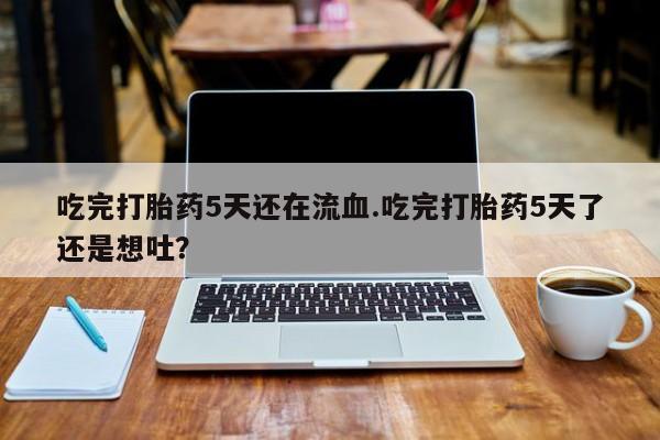 售米非司酮片包邮吃完打胎药5天还在流血.吃完打胎药5天了还是想吐？