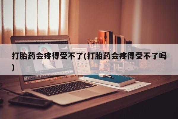 售米非司酮片包邮打胎药会疼得受不了(打胎药会疼得受不了吗)
