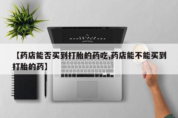 售米非司酮片包邮【药店能否买到打胎的药吃,药店能不能买到打胎的药】