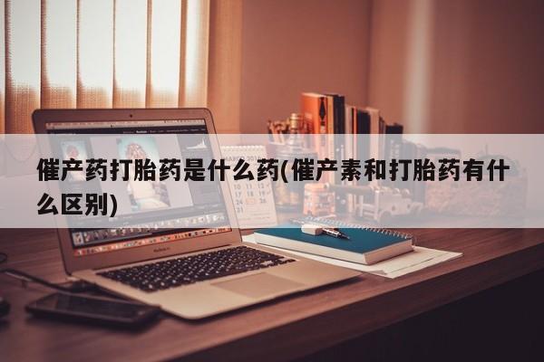 售米非司酮片包邮催产药打胎药是什么药(催产素和打胎药有什么区别)