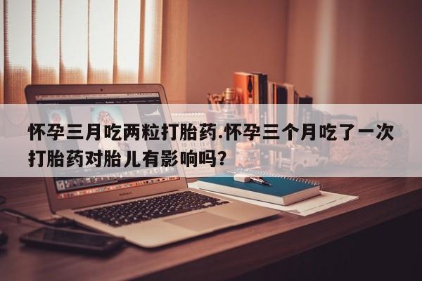 售米非司酮片包邮怀孕三月吃两粒打胎药.怀孕三个月吃了一次打胎药对胎儿有影响吗？