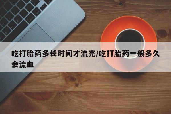 售米非司酮片包邮吃打胎药多长时间才流完/吃打胎药一般多久会流血