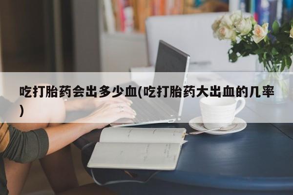 售米非司酮片包邮吃打胎药会出多少血(吃打胎药大出血的几率)