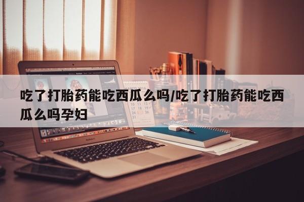 售米非司酮片包邮吃了打胎药能吃西瓜么吗/吃了打胎药能吃西瓜么吗孕妇