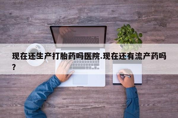 售米非司酮片包邮现在还生产打胎药吗医院.现在还有流产药吗？