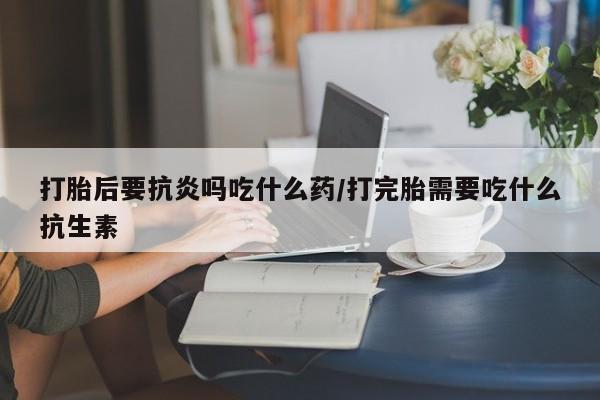 售米非司酮片包邮打胎后要抗炎吗吃什么药/打完胎需要吃什么抗生素
