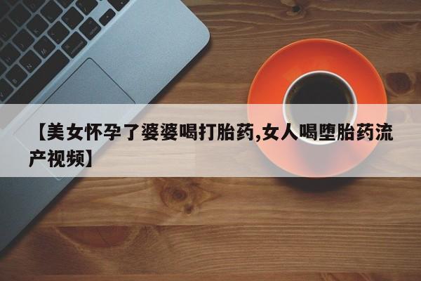 售米非司酮片包邮【美女怀孕了婆婆喝打胎药,女人喝堕胎药流产视频】