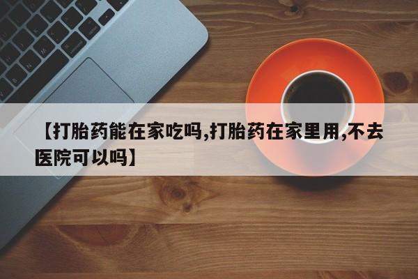 售米非司酮片包邮【打胎药能在家吃吗,打胎药在家里用,不去医院可以吗】
