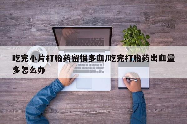 售米非司酮片包邮吃完小片打胎药留很多血/吃完打胎药出血量多怎么办