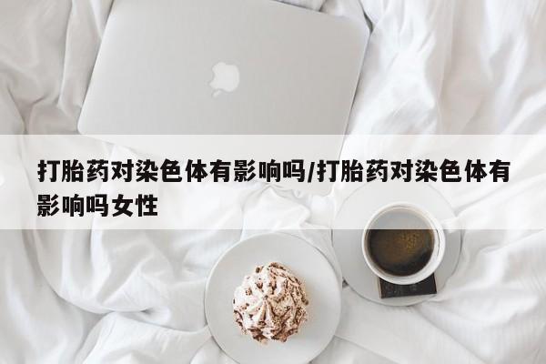 售米非司酮片包邮打胎药对染色体有影响吗/打胎药对染色体有影响吗女性
