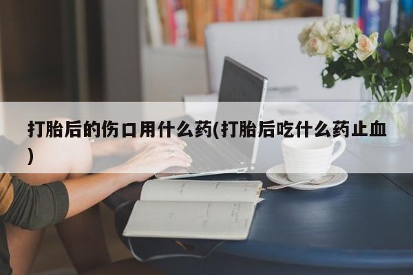 售米非司酮片包邮打胎后的伤口用什么药(打胎后吃什么药止血)