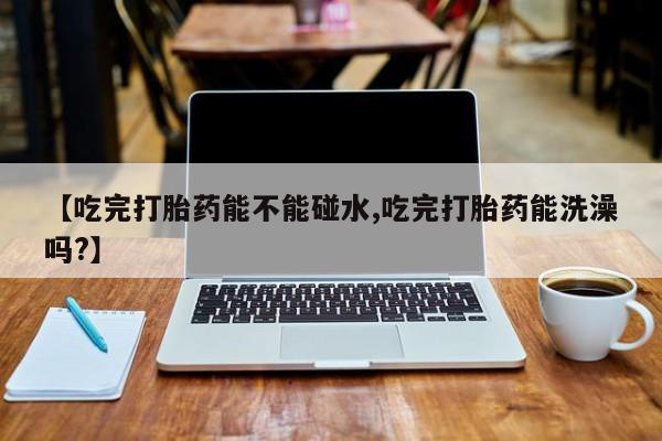 售米非司酮片包邮【吃完打胎药能不能碰水,吃完打胎药能洗澡吗?】