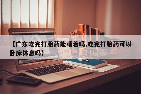 售米非司酮片包邮【广东吃完打胎药能睡着吗,吃完打胎药可以卧床休息吗】