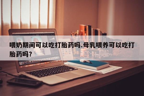 售米非司酮片包邮喂奶期间可以吃打胎药吗.母乳喂养可以吃打胎药吗？