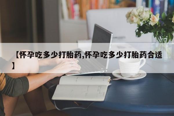售米非司酮片包邮【怀孕吃多少打胎药,怀孕吃多少打胎药合适】