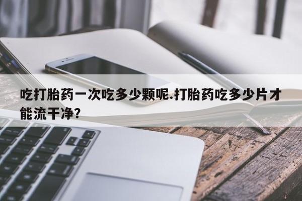 售米非司酮片包邮吃打胎药一次吃多少颗呢.打胎药吃多少片才能流干净？