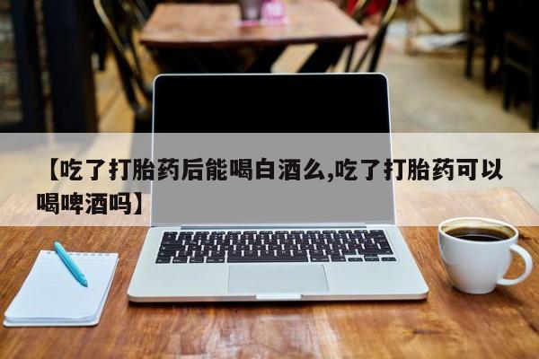 售米非司酮片包邮【吃了打胎药后能喝白酒么,吃了打胎药可以喝啤酒吗】