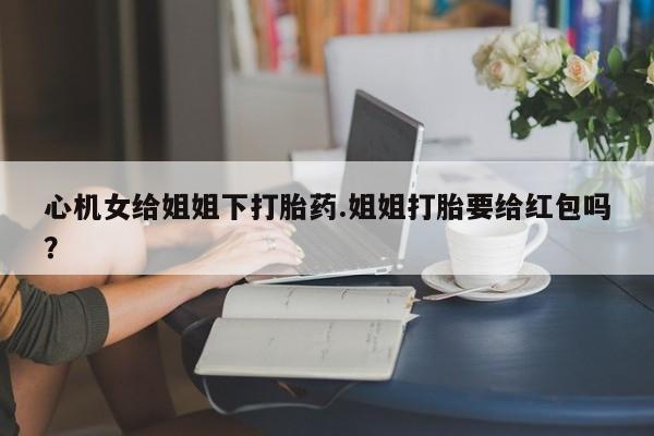 售米非司酮片包邮心机女给姐姐下打胎药.姐姐打胎要给红包吗？