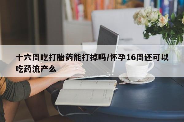 售米非司酮片包邮十六周吃打胎药能打掉吗/怀孕16周还可以吃药流产么