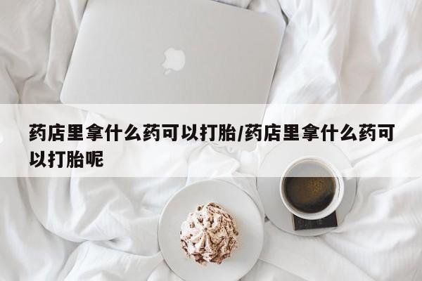 售米非司酮片包邮药店里拿什么药可以打胎/药店里拿什么药可以打胎呢