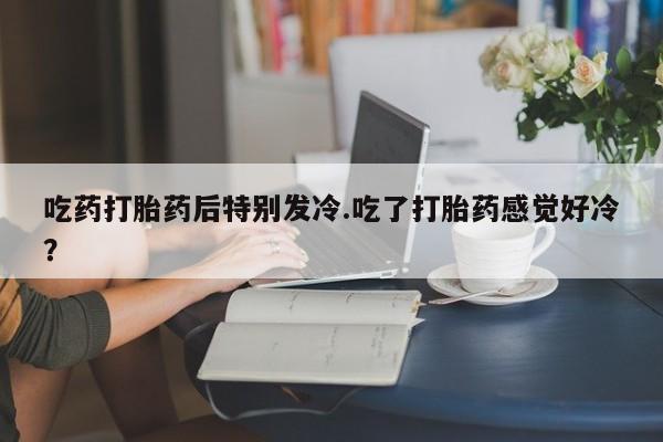 售米非司酮片包邮吃药打胎药后特别发冷.吃了打胎药感觉好冷？