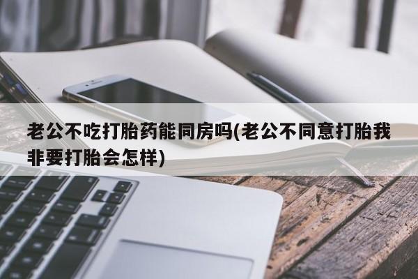 售米非司酮片包邮老公不吃打胎药能同房吗(老公不同意打胎我非要打胎会怎样)